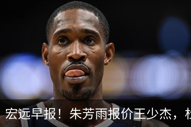 宏远早报！朱芳雨报价王少杰，杜锋续约将签字，张昊最新伤情